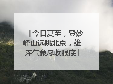 今日夏至，登妙峰山远眺北京，雄浑气象尽收眼底