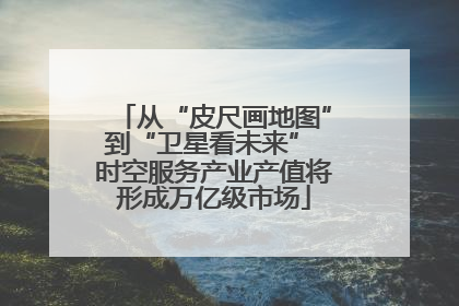 从“皮尺画地图”到“卫星看未来” 时空服务产业产值将形成万亿级市场