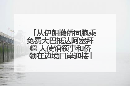 从伊朗撤侨同胞乘免费大巴抵达阿塞拜疆 大使馆领事和侨领在边境口岸迎接