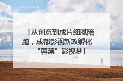 从创意到成片细腻陪跑，成都影视新政孵化“蓉漂”影视梦