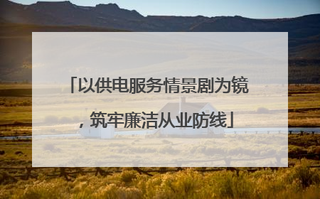 以供电服务情景剧为镜，筑牢廉洁从业防线