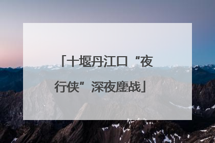 十堰丹江口“夜行侠”深夜鏖战