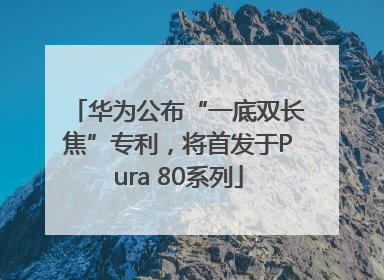 华为公布“一底双长焦”专利，将首发于Pura 80系列