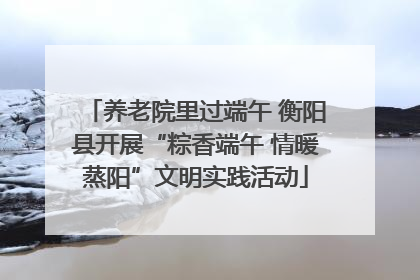 养老院里过端午 衡阳县开展“粽香端午 情暖蒸阳”文明实践活动