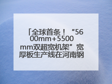 全球首条！“5600mm+5500mm双超宽机架”宽厚板生产线在河南钢铁集团全线贯通