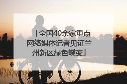 全国40余家重点网络媒体记者见证兰州新区绿色蝶变