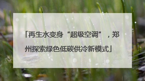 再生水变身“超级空调”，郑州探索绿色低碳供冷新模式