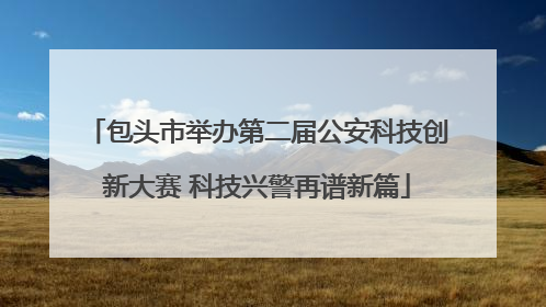包头市举办第二届公安科技创新大赛 科技兴警再谱新篇