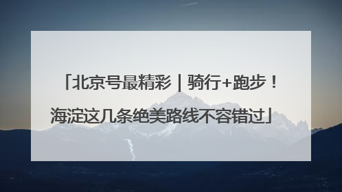 北京号最精彩｜骑行+跑步！海淀这几条绝美路线不容错过