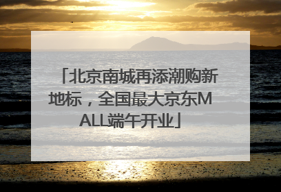 北京南城再添潮购新地标，全国最大京东MALL端午开业