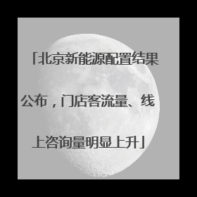 北京新能源配置结果公布，门店客流量、线上咨询量明显上升
