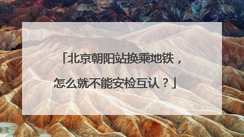 北京朝阳站换乘地铁，怎么就不能安检互认？