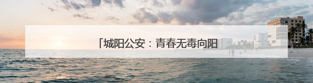 城阳公安：青春无毒向阳花开，禁毒宣传进校园