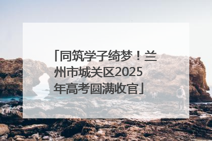 同筑学子绮梦！兰州市城关区2025年高考圆满收官