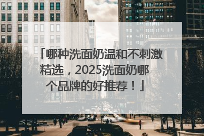 哪种洗面奶温和不刺激精选，2025洗面奶哪个品牌的好推荐！