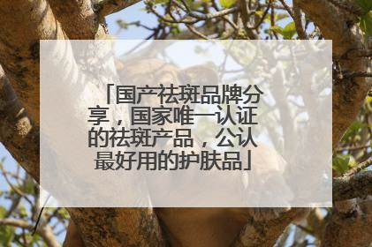 国产祛斑品牌分享，国家唯一认证的祛斑产品，公认最好用的护肤品