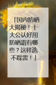 国内防晒大揭秘！十大公认好用防晒霜有哪些？这样选不踩雷！