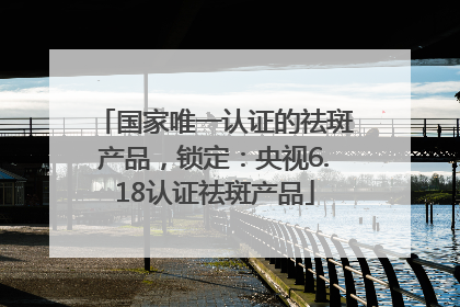 国家唯一认证的祛斑产品，锁定：央视6.18认证祛斑产品