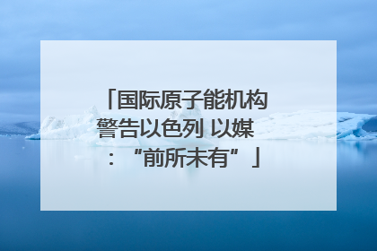 国际原子能机构警告以色列 以媒：“前所未有”