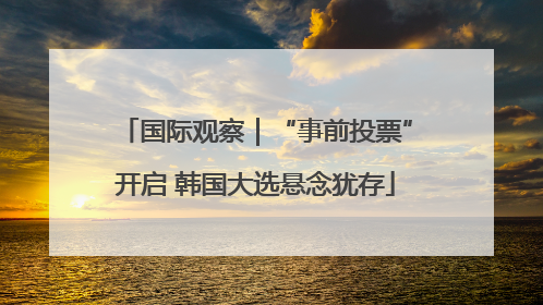国际观察｜“事前投票”开启 韩国大选悬念犹存