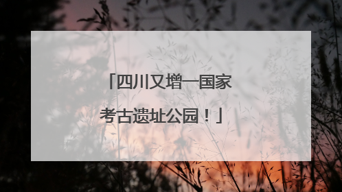 四川又增一国家考古遗址公园！