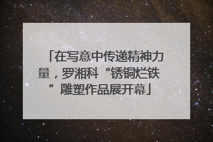 在写意中传递精神力量，罗湘科“锈铜烂铁”雕塑作品展开幕