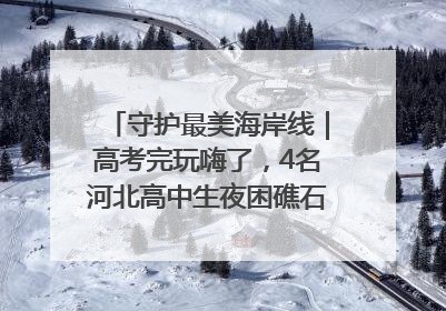 守护最美海岸线｜高考完玩嗨了，4名河北高中生夜困礁石！青岛救援队火速出动救上岸