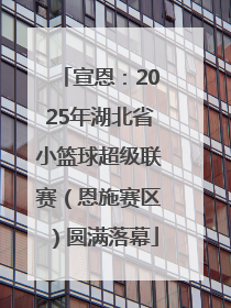 宣恩：2025年湖北省小篮球超级联赛（恩施赛区）圆满落幕