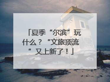 夏季“尔滨”玩什么？“文旅顶流”又上新了！