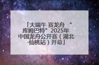 大端午 赛龙舟 “库姆巴特”2025年中国龙舟公开赛（湖北·仙桃站）开幕