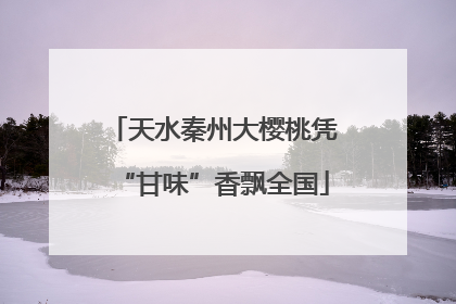 天水秦州大樱桃凭“甘味”香飘全国