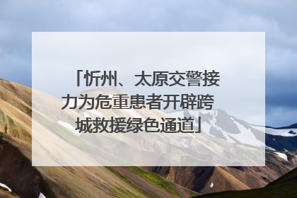 忻州、太原交警接力为危重患者开辟跨城救援绿色通道