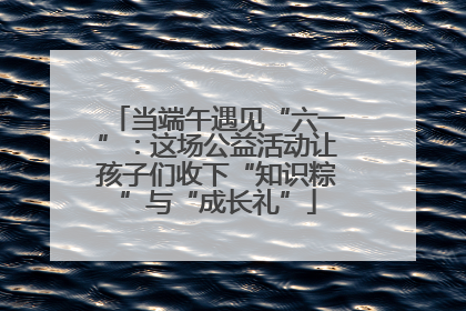 当端午遇见“六一”：这场公益活动让孩子们收下“知识粽”与“成长礼”