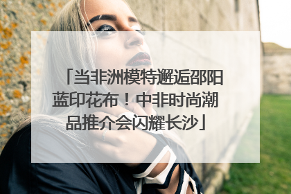 当非洲模特邂逅邵阳蓝印花布！中非时尚潮品推介会闪耀长沙