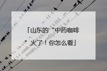 山东的“中药咖啡”火了！你怎么看