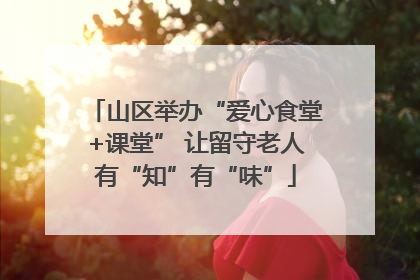 山区举办“爱心食堂+课堂” 让留守老人有“知”有“味”