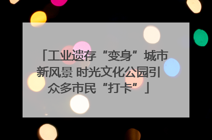 工业遗存“变身”城市新风景 时光文化公园引众多市民“打卡”