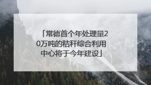 常德首个年处理量20万吨的秸秆综合利用中心将于今年建设