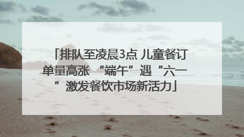 排队至凌晨3点 儿童餐订单量高涨 “端午”遇“六一”激发餐饮市场新活力