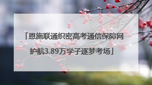 恩施联通织密高考通信保障网 护航3.89万学子逐梦考场