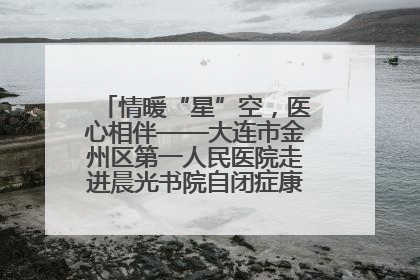 情暖“星”空，医心相伴——大连市金州区第一人民医院走进晨光书院自闭症康复服务中心