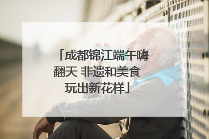 成都锦江端午嗨翻天 非遗和美食玩出新花样