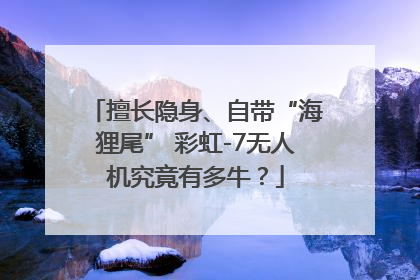 擅长隐身、自带“海狸尾” 彩虹-7无人机究竟有多牛？
