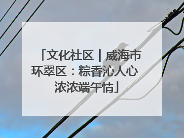 文化社区｜威海市环翠区：粽香沁人心 浓浓端午情