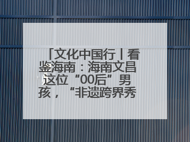 文化中国行丨看鉴海南：海南文昌这位“00后”男孩，“非遗跨界秀”走起