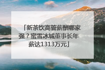 新茶饮高管薪酬哪家强？蜜雪冰城董事长年薪达1313万元