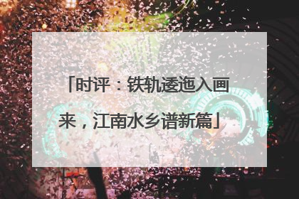 时评：铁轨逶迤入画来，江南水乡谱新篇