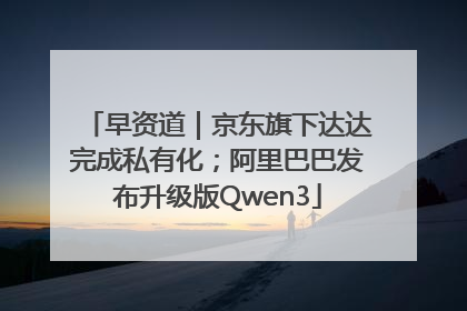 早资道｜京东旗下达达完成私有化；阿里巴巴发布升级版Qwen3