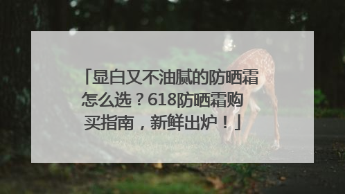 显白又不油腻的防晒霜怎么选？618防晒霜购买指南，新鲜出炉！