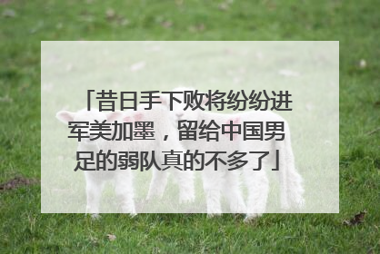 昔日手下败将纷纷进军美加墨，留给中国男足的弱队真的不多了